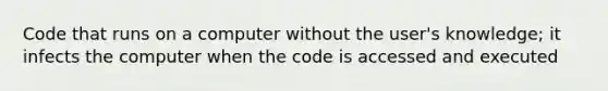 Code that runs on a computer without the user's knowledge; it infects the computer when the code is accessed and executed