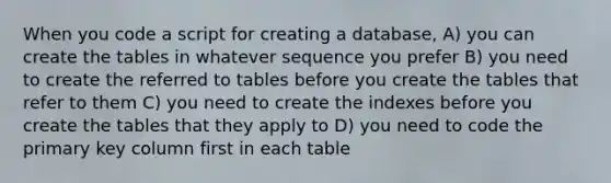 When you code a script for creating a database, A) you can create the tables in whatever sequence you prefer B) you need to create the referred to tables before you create the tables that refer to them C) you need to create the indexes before you create the tables that they apply to D) you need to code the primary key column first in each table