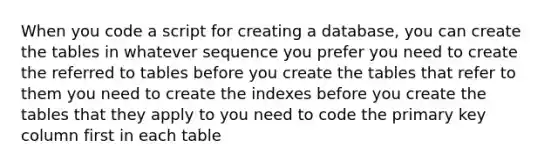 When you code a script for creating a database, you can create the tables in whatever sequence you prefer you need to create the referred to tables before you create the tables that refer to them you need to create the indexes before you create the tables that they apply to you need to code the primary key column first in each table