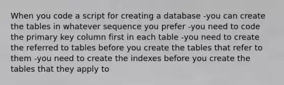 When you code a script for creating a database -you can create the tables in whatever sequence you prefer -you need to code the primary key column first in each table -you need to create the referred to tables before you create the tables that refer to them -you need to create the indexes before you create the tables that they apply to