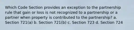 Which Code Section provides an exception to the partnership rule that gain or loss is not recognized to a partnership or a partner when property is contributed to the partnership? a. Section 721(a) b. Section 721(b) c. Section 723 d. Section 724