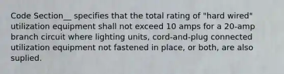 Code Section__ specifies that the total rating of "hard wired" utilization equipment shall not exceed 10 amps for a 20-amp branch circuit where lighting units, cord-and-plug connected utilization equipment not fastened in place, or both, are also suplied.