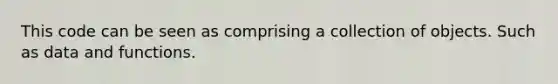 This code can be seen as comprising a collection of objects. Such as data and functions.