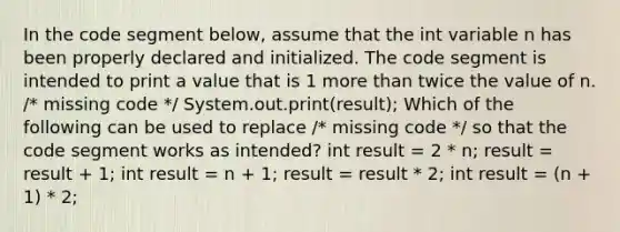 In the code segment below, assume that the int variable n has been properly declared and initialized. The code segment is intended to print a value that is 1 more than twice the value of n. /* missing code */ System.out.print(result); Which of the following can be used to replace /* missing code */ so that the code segment works as intended? int result = 2 * n; result = result + 1; int result = n + 1; result = result * 2; int result = (n + 1) * 2;