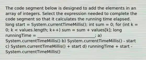 The code segment below is designed to add the elements in an array of integers. Select the expression needed to complete the code segment so that it calculates the running time elapsed. long start = System.currentTimeMillis(); int sum = 0; for (int k = 0; k < values.length; k++) sum = sum + values[k]; long runningTime = ____________________________; a) System.currentTimeMillis() b) System.currentTimeMillis() - start c) System.currentTimeMillis() + start d) runningTime + start - System.currentTimeMillis()