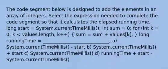 The code segment below is designed to add the elements in an array of integers. Select the expression needed to complete the code segment so that it calculates the elapsed running time. long start = System.currentTimeMillis(); int sum = 0; for (int k = 0; k < values.length; k++) ( sum = sum + values[k]; ) long runningTime = ____________________________; a) System.currentTimeMillis() - start b) System.currentTimeMillis() + start c) System.currentTimeMillis() d) runningTime + start - System.currentTimeMillis()