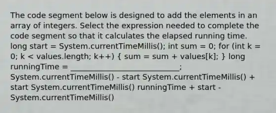 The code segment below is designed to add the elements in an array of integers. Select the expression needed to complete the code segment so that it calculates the elapsed running time. long start = System.currentTimeMillis(); int sum = 0; for (int k = 0; k < values.length; k++) ( sum = sum + values[k]; ) long runningTime = ____________________________; System.currentTimeMillis() - start System.currentTimeMillis() + start System.currentTimeMillis() runningTime + start - System.currentTimeMillis()