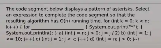 The code segment below displays a pattern of asterisks. Select an expression to complete the code segment so that the resulting algorithm has O(n) running time. for (int k = 0; k 0; j = j / 2) b) (int j = 1; j 0; j--)