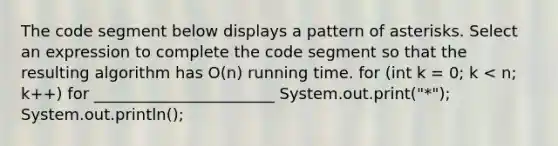 The code segment below displays a pattern of asterisks. Select an expression to complete the code segment so that the resulting algorithm has O(n) running time. for (int k = 0; k < n; k++) for _______________________ System.out.print("*"); System.out.println();