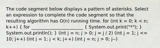 The code segment below displays a pattern of asterisks. Select an expression to complete the code segment so that the resulting algorithm has O(n) running time. for (int k = 0; k 0; j = j / 2) (int j = 1; j 0; j--)