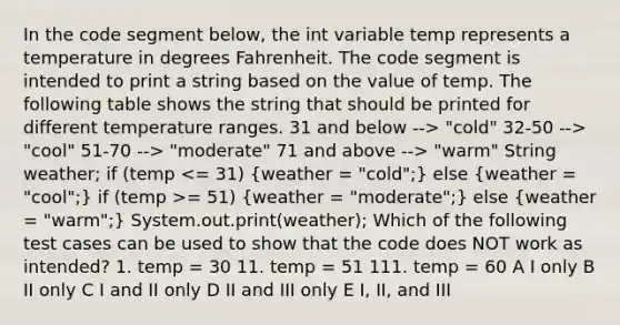 In the code segment below, the int variable temp represents a temperature in degrees Fahrenheit. The code segment is intended to print a string based on the value of temp. The following table shows the string that should be printed for different temperature ranges. 31 and below --> "cold" 32-50 --> "cool" 51-70 --> "moderate"​ 71 and above --> "warm" String weather; if (temp = 51) (weather = "moderate";) else (weather = "warm";) System.out.print(weather); Which of the following test cases can be used to show that the code does NOT work as intended? 1. temp = 30 11. temp = 51 111. temp = 60 A I only B II only C I and II only D II and III only E I, II, and III