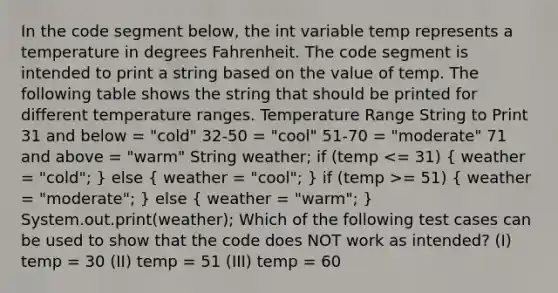 In the code segment below, the int variable temp represents a temperature in degrees Fahrenheit. The code segment is intended to print a string based on the value of temp. The following table shows the string that should be printed for different temperature ranges. Temperature Range String to Print 31 and below = "cold" 32-50 = "cool" 51-70 = "moderate"​ 71 and above = "warm" String weather; if (temp = 51) ( weather = "moderate"; ) else ( weather = "warm"; ) System.out.print(weather); Which of the following test cases can be used to show that the code does NOT work as intended? (I) temp = 30 (II) temp = 51 (III) temp = 60