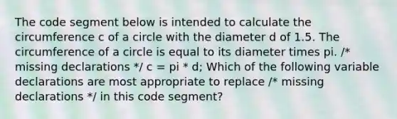 The code segment below is intended to calculate the circumference c of a circle with the diameter d of 1.5. The circumference of a circle is equal to its diameter times pi. /* missing declarations */ c = pi * d; Which of the following variable declarations are most appropriate to replace /* missing declarations */ in this code segment?