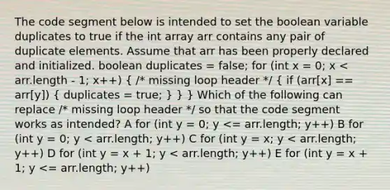 The code segment below is intended to set the boolean variable duplicates to true if the int array arr contains any pair of duplicate elements. Assume that arr has been properly declared and initialized. boolean duplicates = false; for (int x = 0; x < arr.length - 1; x++) ( /* missing loop header */ { if (arr[x] == arr[y]) { duplicates = true; ) } } Which of the following can replace /* missing loop header */ so that the code segment works as intended? A for (int y = 0; y <= arr.length; y++) B for (int y = 0; y < arr.length; y++) C for (int y = x; y < arr.length; y++) D for (int y = x + 1; y < arr.length; y++) E for (int y = x + 1; y <= arr.length; y++)