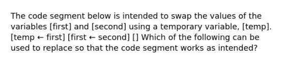 The code segment below is intended to swap the values of the variables [first] and [second] using a temporary variable, [temp]. [temp ← first] [first ← second] [ ] Which of the following can be used to replace so that the code segment works as intended?