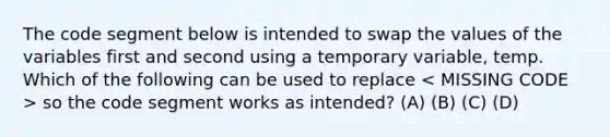 The code segment below is intended to swap the values of the variables first and second using a temporary variable, temp. Which of the following can be used to replace so the code segment works as intended? (A) (B) (C) (D)