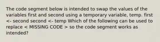 The code segment below is intended to swap the values of the variables first and second using a temporary variable, temp. first so the code segment works as intended?