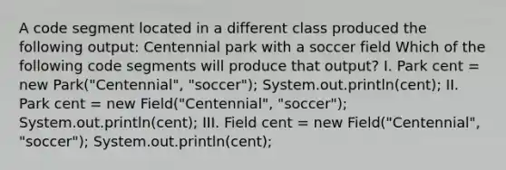 A code segment located in a different class produced the following output: Centennial park with a soccer field Which of the following code segments will produce that output? I. Park cent = new Park("Centennial", "soccer"); System.out.println(cent); II. Park cent = new Field("Centennial", "soccer"); System.out.println(cent); III. Field cent = new Field("Centennial", "soccer"); System.out.println(cent);