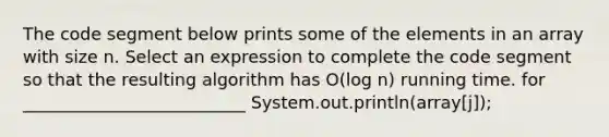 The code segment below prints some of the elements in an array with size n. Select an expression to complete the code segment so that the resulting algorithm has O(log n) running time. for __________________________ System.out.println(array[j]);