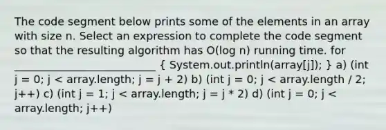 The code segment below prints some of the elements in an array with size n. Select an expression to complete the code segment so that the resulting algorithm has O(log n) running time. for __________________________ ( System.out.println(array[j]); ) a) (int j = 0; j < array.length; j = j + 2) b) (int j = 0; j < array.length / 2; j++) c) (int j = 1; j < array.length; j = j * 2) d) (int j = 0; j < array.length; j++)