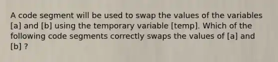 A code segment will be used to swap the values of the variables [a] and [b] using the temporary variable [temp]. Which of the following code segments correctly swaps the values of [a] and [b] ?