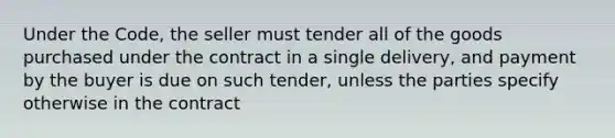 Under the Code, the seller must tender all of the goods purchased under the contract in a single delivery, and payment by the buyer is due on such tender, unless the parties specify otherwise in the contract