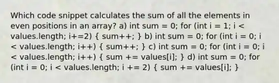 Which code snippet calculates the sum of all the elements in even positions in an array? a) int sum = 0; for (int i = 1; i < values.length; i+=2) ( sum++; ) b) int sum = 0; for (int i = 0; i < values.length; i++) ( sum++; ) c) int sum = 0; for (int i = 0; i < values.length; i++) ( sum += values[i]; ) d) int sum = 0; for (int i = 0; i < values.length; i += 2) ( sum += values[i]; )