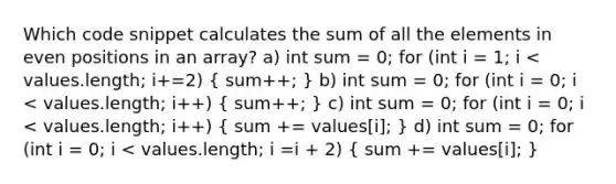 Which code snippet calculates the sum of all the elements in even positions in an array? a) int sum = 0; for (int i = 1; i < values.length; i+=2) ( sum++; ) b) int sum = 0; for (int i = 0; i < values.length; i++) ( sum++; ) c) int sum = 0; for (int i = 0; i < values.length; i++) ( sum += values[i]; ) d) int sum = 0; for (int i = 0; i < values.length; i =i + 2) ( sum += values[i]; )