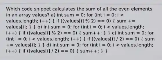 Which code snippet calculates the sum of all the even elements in an array values? a) int sum = 0; for (int i = 0; i < values.length; i++) ( if ((values[i] % 2) == 0) { sum += values[i]; ) } b) int sum = 0; for (int i = 0; i < values.length; i++) ( if ((values[i] % 2) == 0) { sum++; ) } c) int sum = 0; for (int i = 0; i < values.length; i++) ( if ((values[i] / 2) == 0) { sum += values[i]; ) } d) int sum = 0; for (int i = 0; i < values.length; i++) ( if ((values[i] / 2) == 0) { sum++; ) }