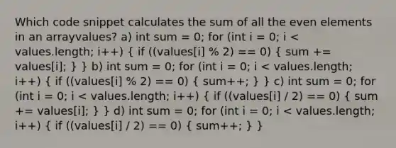 Which code snippet calculates the sum of all the even elements in an arrayvalues? a) int sum = 0; for (int i = 0; i < values.length; i++) ( if ((values[i] % 2) == 0) { sum += values[i]; ) } b) int sum = 0; for (int i = 0; i < values.length; i++) ( if ((values[i] % 2) == 0) { sum++; ) } c) int sum = 0; for (int i = 0; i < values.length; i++) ( if ((values[i] / 2) == 0) { sum += values[i]; ) } d) int sum = 0; for (int i = 0; i < values.length; i++) ( if ((values[i] / 2) == 0) { sum++; ) }