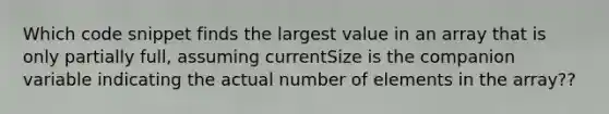 Which code snippet finds the largest value in an array that is only partially full, assuming currentSize is the companion variable indicating the actual number of elements in the array??