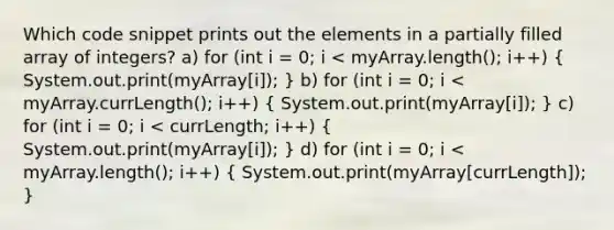 Which code snippet prints out the elements in a partially filled array of integers? a) for (int i = 0; i < myArray.length(); i++) ( System.out.print(myArray[i]); ) b) for (int i = 0; i < myArray.currLength(); i++) ( System.out.print(myArray[i]); ) c) for (int i = 0; i < currLength; i++) ( System.out.print(myArray[i]); ) d) for (int i = 0; i < myArray.length(); i++) ( System.out.print(myArray[currLength]); )