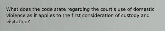 What does the code state regarding the court's use of domestic violence as it applies to the first consideration of custody and visitation?