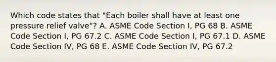 Which code states that "Each boiler shall have at least one pressure relief valve"? A. ASME Code Section I, PG 68 B. ASME Code Section I, PG 67.2 C. ASME Code Section I, PG 67.1 D. ASME Code Section IV, PG 68 E. ASME Code Section IV, PG 67.2