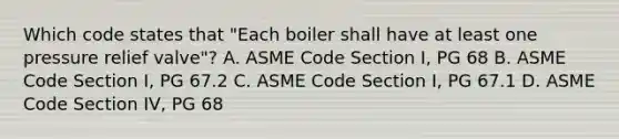 Which code states that "Each boiler shall have at least one pressure relief valve"? A. ASME Code Section I, PG 68 B. ASME Code Section I, PG 67.2 C. ASME Code Section I, PG 67.1 D. ASME Code Section IV, PG 68