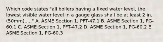 Which code states "all boilers having a fixed water level, the lowest visible water level in a gauge glass shall be at least 2 in. (50mm)....." A. ASME Section 1, PFT-47.1 B. ASME Section 1, PG-60.1 C. ASME Section 1, PFT-47.2 D. ASME Section 1, PG-60.2 E. ASME Section 1, PG-60.3