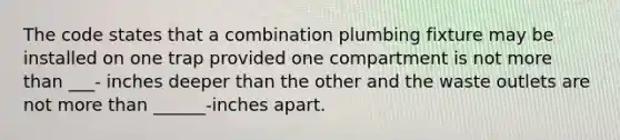 The code states that a combination plumbing fixture may be installed on one trap provided one compartment is not <a href='https://www.questionai.com/knowledge/keWHlEPx42-more-than' class='anchor-knowledge'>more than</a> ___- inches deeper than the other and the waste outlets are not more than ______-inches apart.