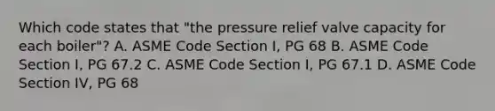 Which code states that "the pressure relief valve capacity for each boiler"? A. ASME Code Section I, PG 68 B. ASME Code Section I, PG 67.2 C. ASME Code Section I, PG 67.1 D. ASME Code Section IV, PG 68