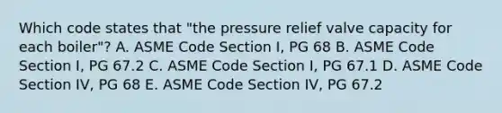 Which code states that "the pressure relief valve capacity for each boiler"? A. ASME Code Section I, PG 68 B. ASME Code Section I, PG 67.2 C. ASME Code Section I, PG 67.1 D. ASME Code Section IV, PG 68 E. ASME Code Section IV, PG 67.2