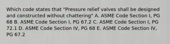 Which code states that "Pressure relief valves shall be designed and constructed without chattering" A. ASME Code Section I, PG 68 B. ASME Code Section I, PG 67.2 C. ASME Code Section I, PG 72.1 D. ASME Code Section IV, PG 68 E. ASME Code Section IV, PG 67.2