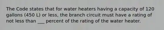 The Code states that for water heaters having a capacity of 120 gallons (450 L) or less, the branch circuit must have a rating of not less than ___ percent of the rating of the water heater.