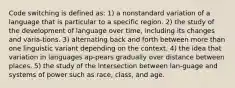 Code switching is defined as: 1) a nonstandard variation of a language that is particular to a specific region. 2) the study of the development of language over time, including its changes and varia-tions. 3) alternating back and forth between more than one linguistic variant depending on the context. 4) the idea that variation in languages ap-pears gradually over distance between places. 5) the study of the intersection between lan-guage and systems of power such as race, class, and age.