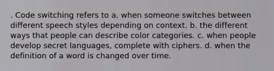 . Code switching refers to a. when someone switches between different speech styles depending on context. b. the different ways that people can describe color categories. c. when people develop secret languages, complete with ciphers. d. when the definition of a word is changed over time.