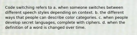 Code switching refers to a. when someone switches between different speech styles depending on context. b. the different ways that people can describe color categories. c. when people develop secret languages, complete with ciphers. d. when the definition of a word is changed over time.