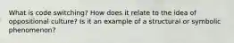 What is code switching? How does it relate to the idea of oppositional culture? Is it an example of a structural or symbolic phenomenon?