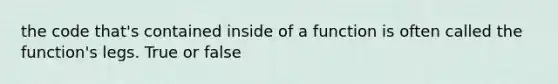 the code that's contained inside of a function is often called the function's legs. True or false