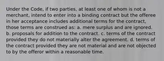 Under the Code, if two parties, at least one of whom is not a merchant, intend to enter into a binding contract but the offeree in her acceptance includes additional terms for the contract, those terms are construed as: a. mere surplus and are ignored. b. proposals for addition to the contract. c. terms of the contract provided they do not materially alter the agreement. d. terms of the contract provided they are not material and are not objected to by the offeror within a reasonable time.