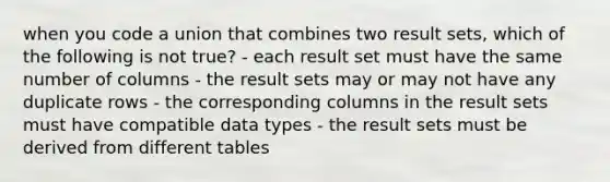 when you code a union that combines two result sets, which of the following is not true? - each result set must have the same number of columns - the result sets may or may not have any duplicate rows - the corresponding columns in the result sets must have compatible data types - the result sets must be derived from different tables