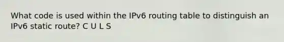 What code is used within the IPv6 routing table to distinguish an IPv6 static route? C U L S