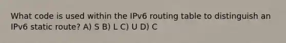 What code is used within the IPv6 routing table to distinguish an IPv6 static route? A) S B) L C) U D) C